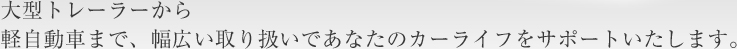 大型トレーラーから軽自動車まで、幅広い取り扱いであなたのカーライフをサポートいたします。