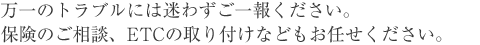 万一のトラブルには迷わずご一報ください。保険のご相談、ETCの取り付けなどもお任せください。