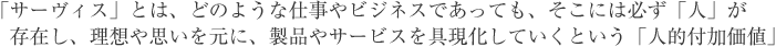 「サーヴィス」とは、どのような仕事やビジネスであっても、そこには必ず「人」が存在し、理想や思いを元に、製品やサービスを具現化していくという「人的付加価値」 